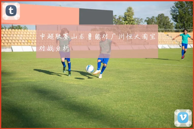 中超联赛山东鲁能对广州恒大淘宝对战分析