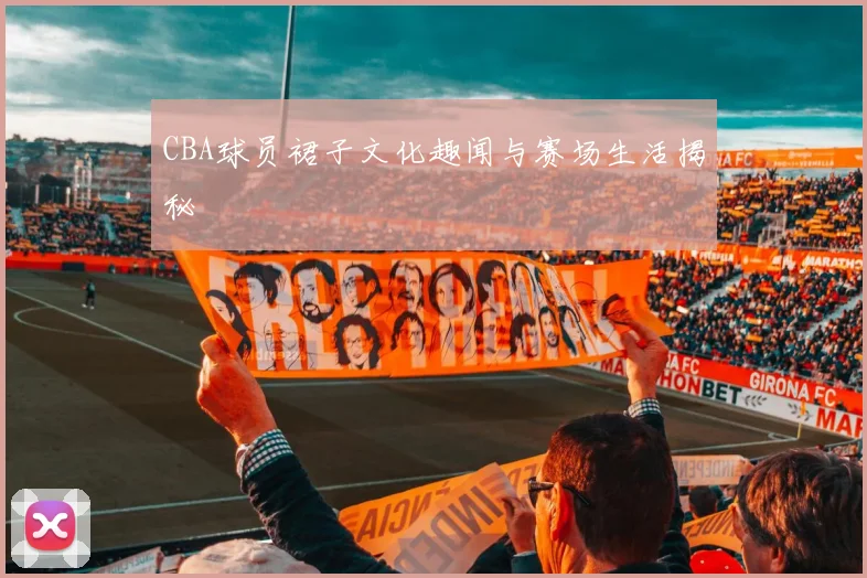 CBA球员裙子文化趣闻与赛场生活揭秘